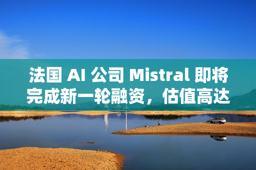 法国 AI 公司 Mistral 即将完成新一轮融资，估值高达 140 亿美元