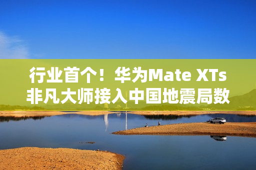 行业首个！华为Mate XTs非凡大师接入中国地震局数据：预警能力提升2.5倍