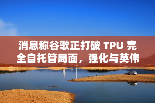 消息称谷歌正打破 TPU 完全自托管局面，强化与英伟达 AI 芯片竞争