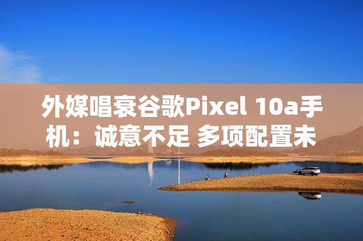 外媒唱衰谷歌Pixel 10a手机：诚意不足 多项配置未升级