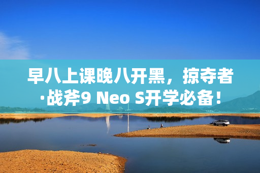 早八上课晚八开黑，掠夺者·战斧9 Neo S开学必备！