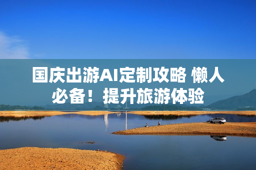 国庆出游AI定制攻略 懒人必备！提升旅游体验