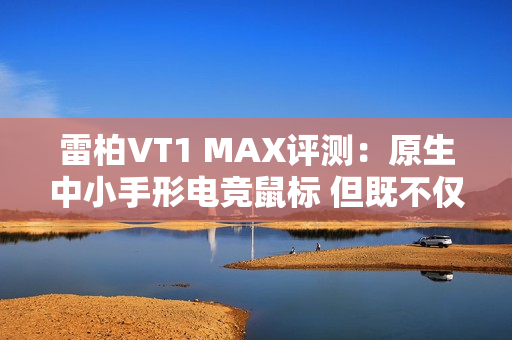 雷柏VT1 MAX评测：原生中小手形电竞鼠标 但既不仅限于中小手形 也不仅限于电竞