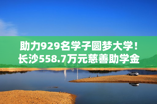 助力929名学子圆梦大学！长沙558.7万元慈善助学金即将发放