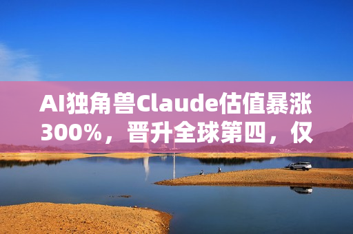 AI独角兽Claude估值暴涨300%，晋升全球第四，仅次于字节跳动