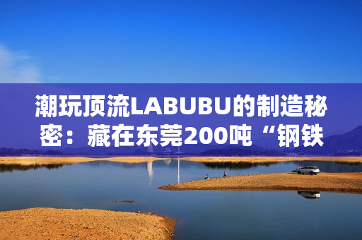潮玩顶流LABUBU的制造秘密：藏在东莞200吨“钢铁巨兽”里的中国供应链神话