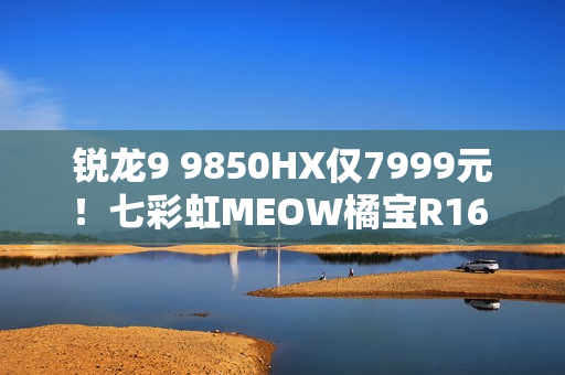 锐龙9 9850HX仅7999元！七彩虹MEOW橘宝R16 Ultra游戏本图赏