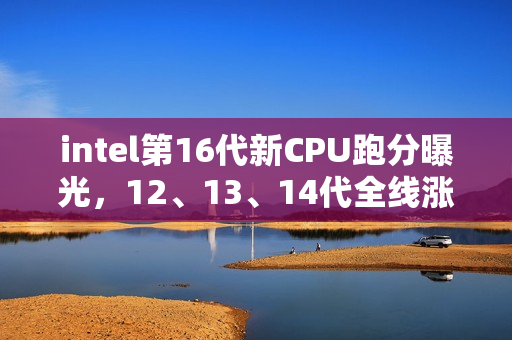 intel第16代新CPU跑分曝光，12、13、14代全线涨价