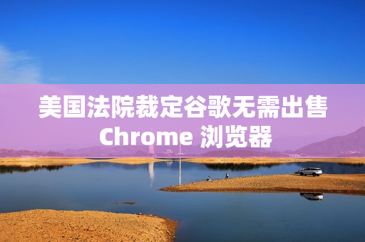美国法院裁定谷歌无需出售 Chrome 浏览器
