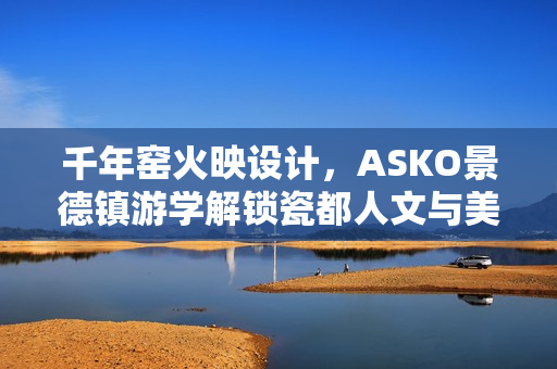 千年窑火映设计，ASKO景德镇游学解锁瓷都人文与美学密码