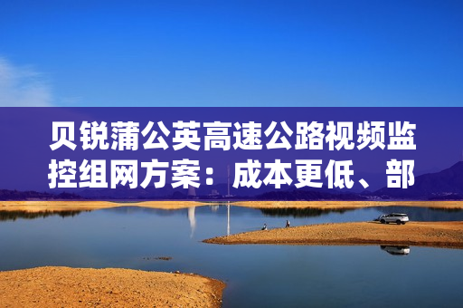 贝锐蒲公英高速公路视频监控组网方案：成本更低、部署更灵活！