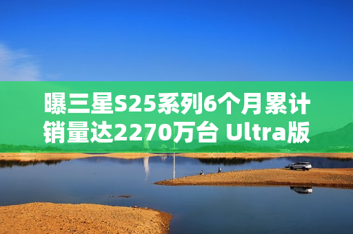 曝三星S25系列6个月累计销量达2270万台 Ultra版占半