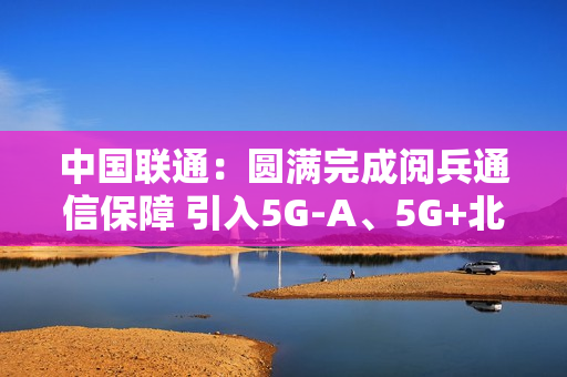 中国联通：圆满完成阅兵通信保障 引入5G-A、5G+北斗等技术
