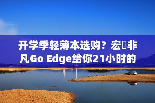 开学季轻薄本选购？宏碁非凡Go Edge给你21小时的超长续航