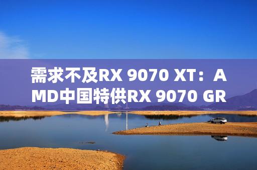 需求不及RX 9070 XT：AMD中国特供RX 9070 GRE已降价700元