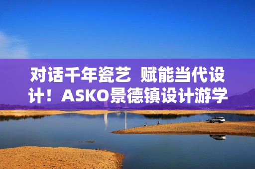 对话千年瓷艺  赋能当代设计！ASKO景德镇设计游学之旅圆满落幕