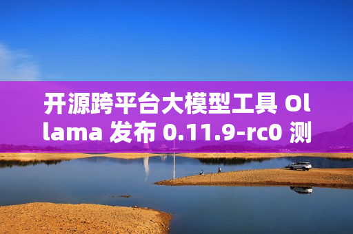 开源跨平台大模型工具 Ollama 发布 0.11.9-rc0 测试版