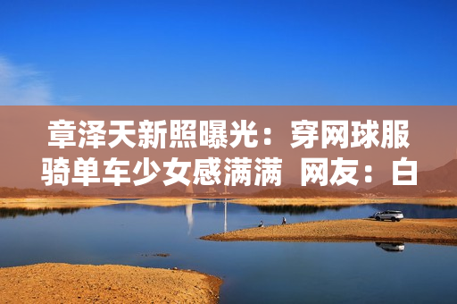 章泽天新照曝光：穿网球服骑单车少女感满满  网友：白到发光