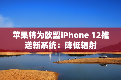 苹果将为欧盟iPhone 12推送新系统：降低辐射