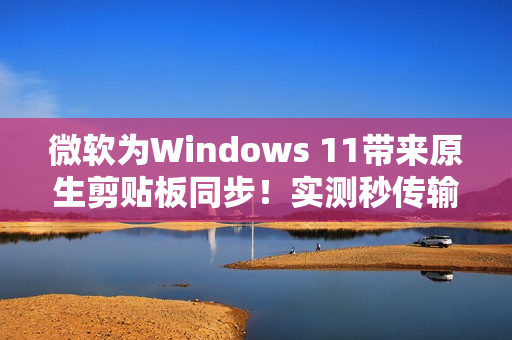 微软为Windows 11带来原生剪贴板同步!实测秒传输 微软为Windows 11带来原生剪贴板同步!实测秒传输