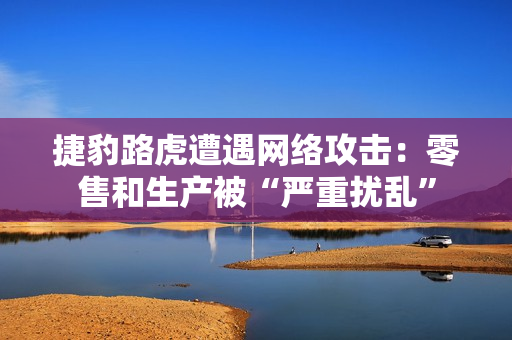 捷豹路虎遭遇网络攻击：零售和生产被“严重扰乱”