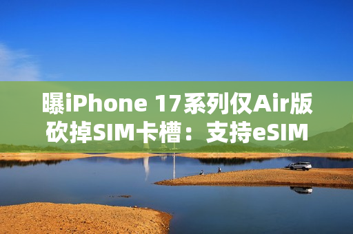 曝iPhone 17系列仅Air版砍掉SIM卡槽：支持eSIM