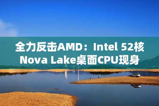 全力反击AMD：Intel 52核Nova Lake桌面CPU现身！工程版频率4.8GHz