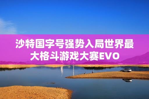 沙特国字号强势入局世界最大格斗游戏大赛EVO