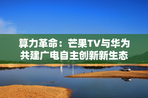算力革命：芒果TV与华为共建广电自主创新新生态