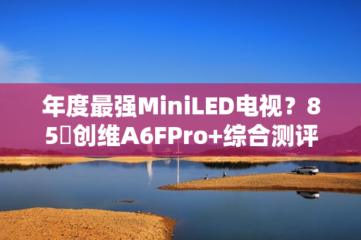 年度最强MiniLED电视？85吋创维A6FPro+综合测评：还原真实，全面进化