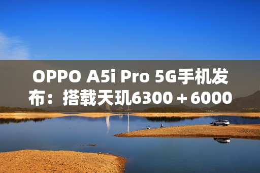 OPPO A5i Pro 5G手机发布：搭载天玑6300＋6000mAh