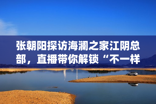张朝阳探访海澜之家江阴总部，直播带你解锁“不一样的海澜之家”(张朝阳探访海澜之家总部)