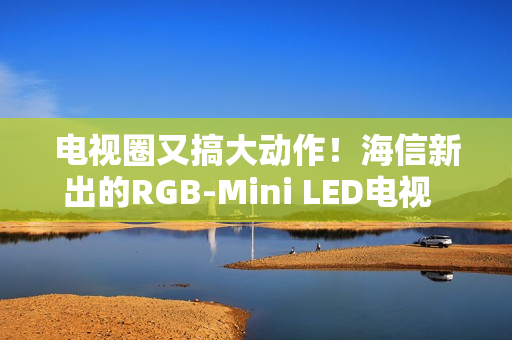 电视圈又搞大动作！海信新出的RGB-Mini LED电视  直接把画质卷到新高度