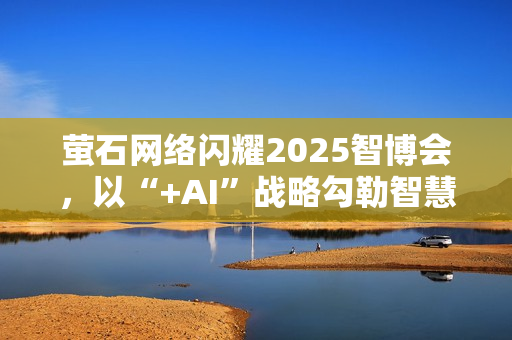 萤石网络闪耀2025智博会,以“+AI”战略勾勒智慧生活新图景 萤石网络闪耀2025智博会,以“+AI”战略勾勒智慧生活新图景