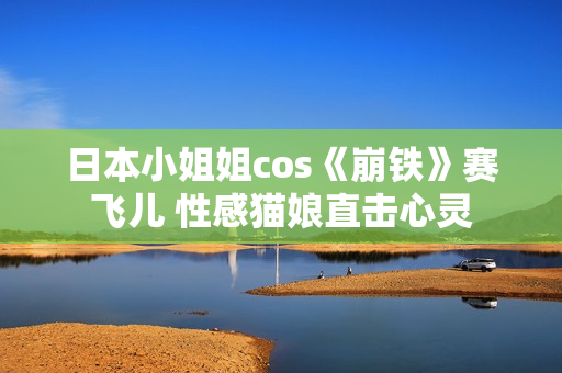 日本小姐姐cos《崩铁》赛飞儿 性感猫娘直击心灵 日本小姐姐cos《崩铁》赛飞儿 性感猫娘直击心灵