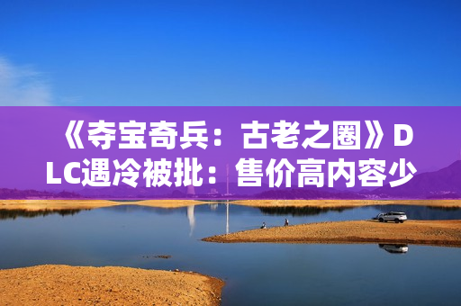 《夺宝奇兵：古老之圈》DLC遇冷被批：售价高内容少Steam褒贬不一！