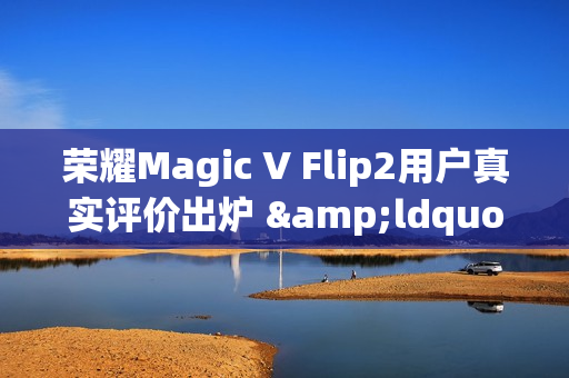 荣耀Magic V Flip2用户真实评价出炉 &ldquo;梦中情机&rdquo;