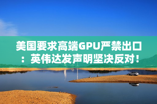 美国要求高端GPU严禁出口：英伟达发声明坚决反对！黄仁勋曾称这会让华为抢占份额