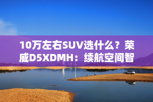 10万左右SUV选什么？荣威D5XDMH：续航空间智能拉满