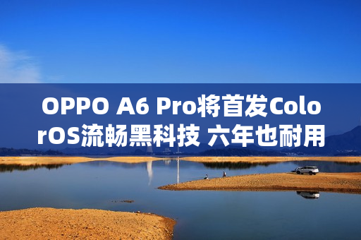 OPPO A6 Pro将首发ColorOS流畅黑科技 六年也耐用