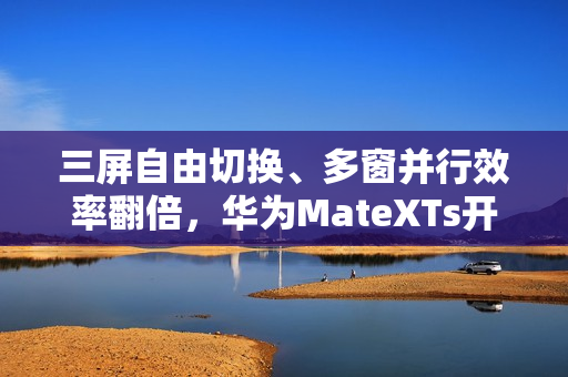 三屏自由切换、多窗并行效率翻倍，华为MateXTs开启鸿蒙版飞书新体验