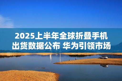 2025上半年全球折叠手机出货数据公布 华为引领市场