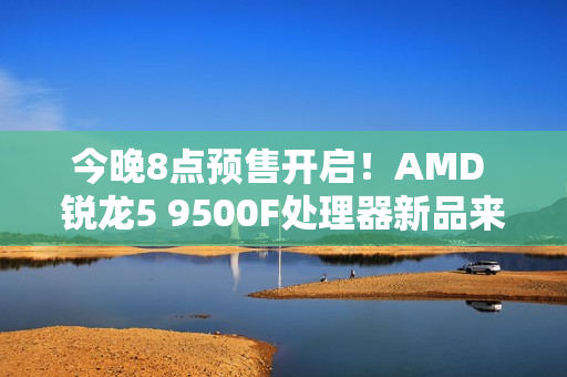 今晚8点预售开启！AMD 锐龙5 9500F处理器新品来袭