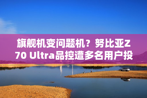 旗舰机变问题机？努比亚Z70 Ultra品控遭多名用户投诉