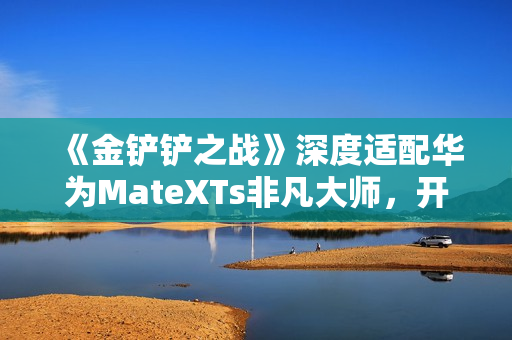《金铲铲之战》深度适配华为MateXTs非凡大师，开启大屏对弈新篇章