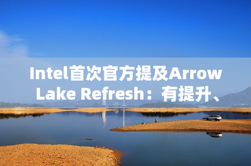Intel首次官方提及Arrow Lake Refresh：有提升、但仍不及AMD
