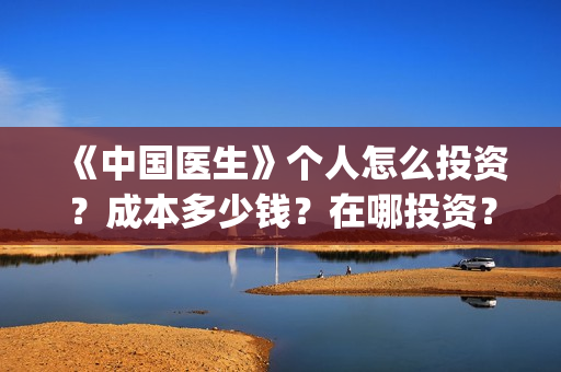 《中国医生》个人怎么投资？成本多少钱？在哪投资？(一分钟看完中国医生)