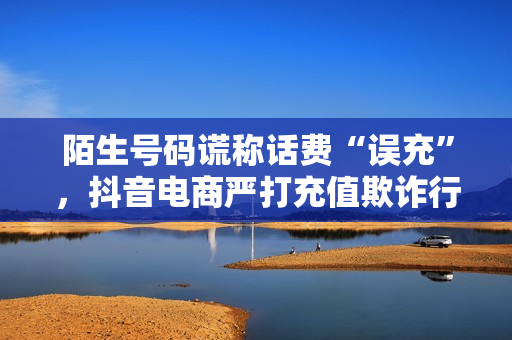 陌生号码谎称话费“误充”，抖音电商严打充值欺诈行为