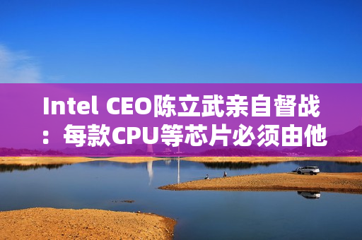 Intel CEO陈立武亲自督战：每款CPU等芯片必须由他审核批准