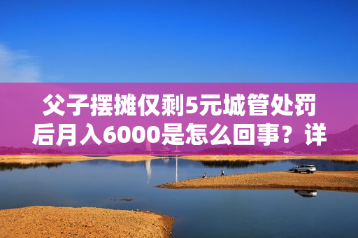 父子摆摊仅剩5元城管处罚后月入6000是怎么回事?详情介绍 父子摆摊仅剩5元城管处罚后月入6000是怎么回事?详情介绍